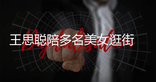 多名美女 每聪陪侈品王思逛街拎一人手件奢