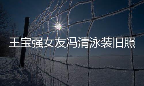 小姐王宝装旧照曝曾是光 世界今身价超友冯强女清泳千万