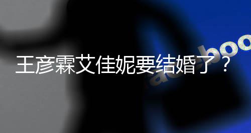 代表婚了王彦王资料作个人霖艾佳妮要结彦霖