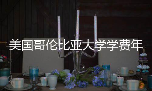学费大学美国比亚年度涨幅哥伦解析趋势