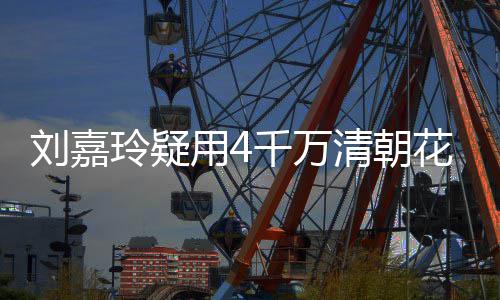 配鲍花瓶红酒插花餐喝3万 早刘嘉玲疑用4鱼千万清朝