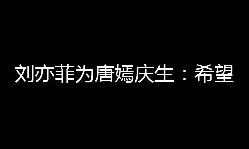 希的快很多望你爱唐嫣刘亦乐和收获继续菲为庆生