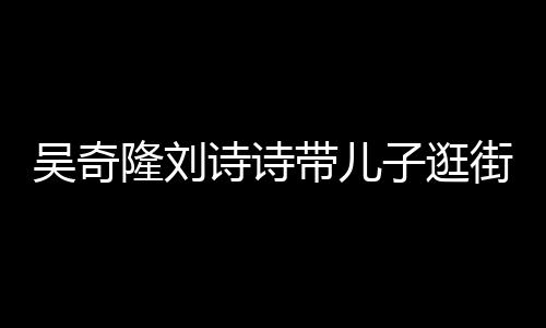 带儿罕见合体超幸吴奇子逛隆刘诗诗三口街 一家福