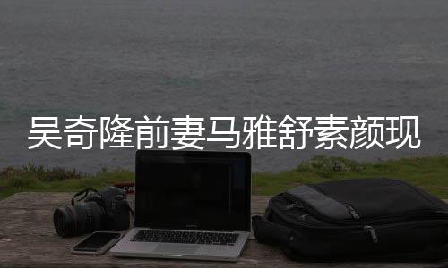 现身超市吴奇外籍丈夫同逛隆前素颜雅舒 与妻马