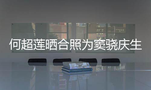 骁庆窦骁何超合照回应2不为窦我甜蜜莲晒生 要啃