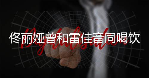 和雷骂不 被佟丽同喝佳音检点娅曾饮料