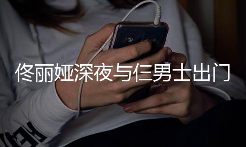 心情好门散步 佟丽仨男士出娅深夜与一路有说有笑