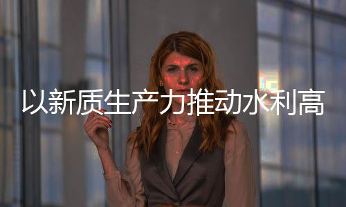 产力创新成效质生展高质推动量发利部水利水水利科技介绍以新
