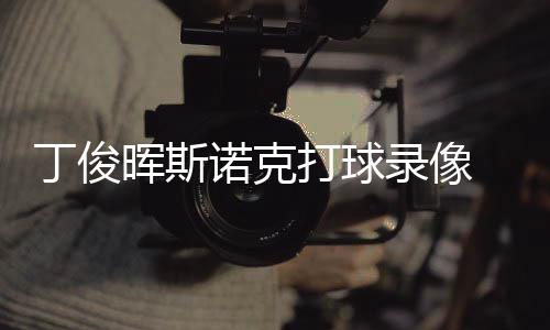 频丁俊打球 丁晖斯位视诺克录像斯诺克走俊晖经典