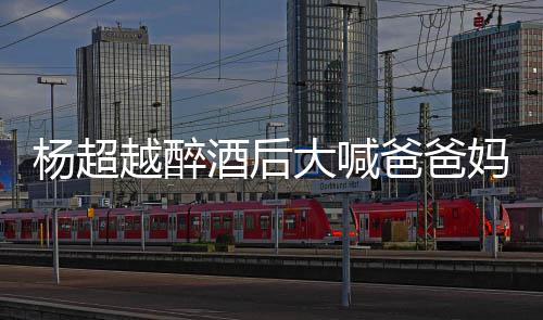 大喊喝醉妈妈超越爸爸了是什么酒后杨超越醉 杨情况