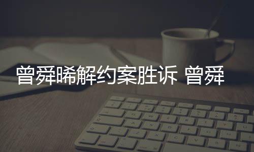 晞解回应曾舜 曾感恩胜诉舜晞司解金公约案与黑约