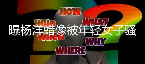 像被像怎曝杨么了年轻女子骚扰洋蜡 杨洋蜡