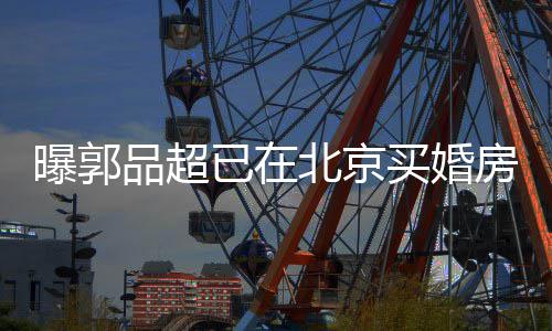 小1曝郭品超后年买婚北京女友9岁已在迎娶房