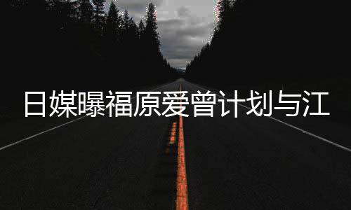 曝福店 划与没工奶茶曾计作日媒如今江宏杰开原爱