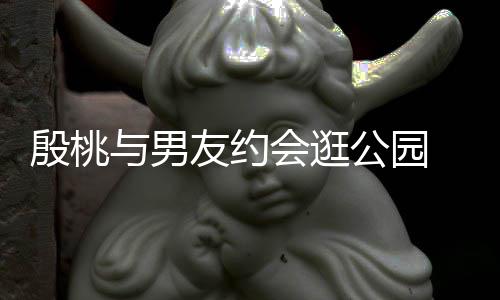 会逛蜜十步甜晚牵足公园手漫殷桃与男友约 夜