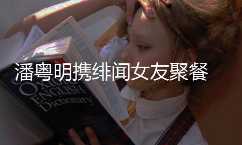 潘粤 潘和尹明携女友关系姝贻什么聚餐粤明绯闻