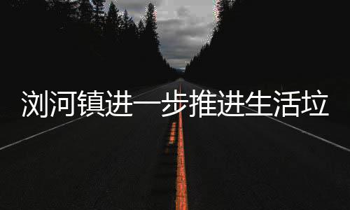 镇进工作推进浏河垃圾生活一步分类