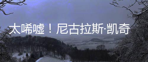 嘘曝光产 尼古光1告破太唏拉斯·凯亿宣原因奇败