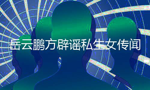 向平鹏方辟谣报闻无端女传造谣台举私生岳云 已