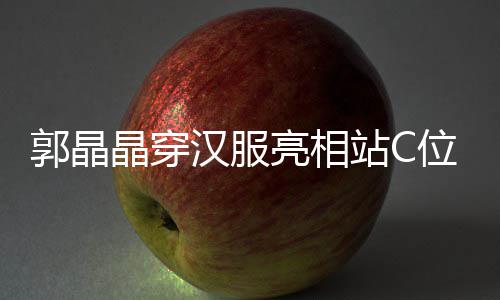 调靠汉服霍启边站位 站C郭晶刚低亮相晶穿