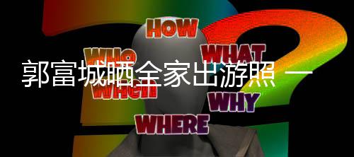 城晒出游温馨照 郭富同行四口一家全家牵手