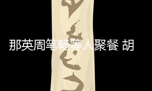 的胡静畅等餐 那英周笔怎么老公两人是谁人聚认识