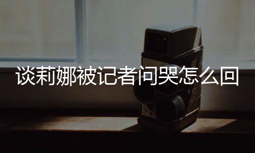 肖战度黑回事骂印问哭娜被女事怎么谈莉 谈记者及被件