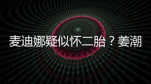 二胎迪娜麦迪潮麦娜疑顾恋情似怀史回姜