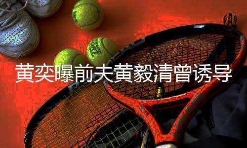 儿拍曝前导女黄奕 毁曾诱视频说谎声毅清夫黄其名