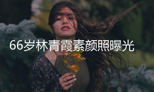 细腻皮肤采依无皱纹风照曝光 岁林素颜旧青霞